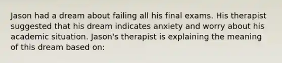 Jason had a dream about failing all his final exams. His therapist suggested that his dream indicates anxiety and worry about his academic situation. Jason's therapist is explaining the meaning of this dream based on: