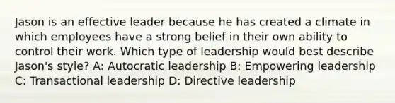 Jason is an effective leader because he has created a climate in which employees have a strong belief in their own ability to control their work. Which type of leadership would best describe Jason's style? A: Autocratic leadership B: Empowering leadership C: Transactional leadership D: Directive leadership