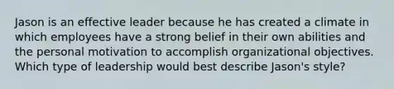 Jason is an effective leader because he has created a climate in which employees have a strong belief in their own abilities and the personal motivation to accomplish organizational objectives. Which type of leadership would best describe Jason's style?