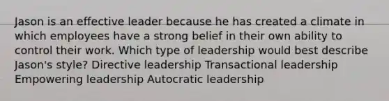 Jason is an effective leader because he has created a climate in which employees have a strong belief in their own ability to control their work. Which type of leadership would best describe Jason's style? Directive leadership Transactional leadership Empowering leadership Autocratic leadership