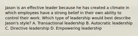 Jason is an effective leader because he has created a climate in which employees have a strong belief in their own ability to control their work. Which type of leadership would best describe Jason's style? A. Transactional leadership B. Autocratic leadership C. Directive leadership D. Empowering leadership