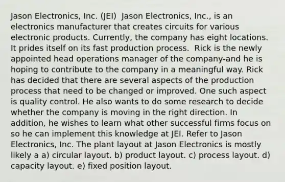 Jason Electronics, Inc. (JEI) ​ Jason Electronics, Inc., is an electronics manufacturer that creates circuits for various electronic products. Currently, the company has eight locations. It prides itself on its fast production process. ​ Rick is the newly appointed head operations manager of the company-and he is hoping to contribute to the company in a meaningful way. Rick has decided that there are several aspects of the production process that need to be changed or improved. One such aspect is quality control. He also wants to do some research to decide whether the company is moving in the right direction. In addition, he wishes to learn what other successful firms focus on so he can implement this knowledge at JEI. Refer to Jason Electronics, Inc. The plant layout at Jason Electronics is mostly likely a a) circular layout. b) product layout. c) process layout. d) capacity layout. e) fixed position layout.