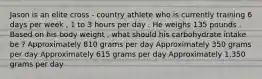 Jason is an elite cross - country athlete who is currently training 6 days per week , 1 to 3 hours per day . He weighs 135 pounds . Based on his body weight , what should his carbohydrate intake be ? Approximately 810 grams per day Approximately 350 grams per day Approximately 615 grams per day Approximately 1,350 grams per day