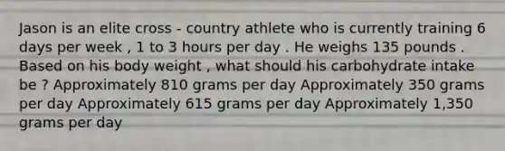 Jason is an elite cross - country athlete who is currently training 6 days per week , 1 to 3 hours per day . He weighs 135 pounds . Based on his body weight , what should his carbohydrate intake be ? Approximately 810 grams per day Approximately 350 grams per day Approximately 615 grams per day Approximately 1,350 grams per day