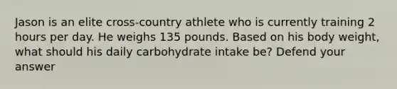 Jason is an elite cross-country athlete who is currently training 2 hours per day. He weighs 135 pounds. Based on his body weight, what should his daily carbohydrate intake be? Defend your answer