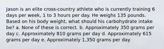 Jason is an elite cross-country athlete who is currently training 6 days per week, 1 to 3 hours per day. He weighs 135 pounds. Based on his body weight, what should his carbohydrate intake be? a. None of these is correct. b. Approximately 350 grams per day c. Approximately 810 grams per day d. Approximately 615 grams per day e. Approximately 1,350 grams per day