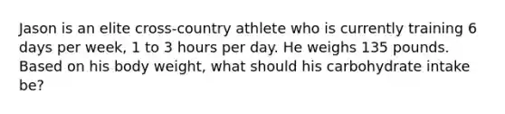 Jason is an elite cross-country athlete who is currently training 6 days per week, 1 to 3 hours per day. He weighs 135 pounds. Based on his body weight, what should his carbohydrate intake be?