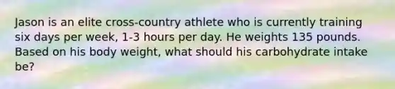 Jason is an elite cross-country athlete who is currently training six days per week, 1-3 hours per day. He weights 135 pounds. Based on his body weight, what should his carbohydrate intake be?