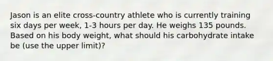 Jason is an elite cross-country athlete who is currently training six days per week, 1-3 hours per day. He weighs 135 pounds. Based on his body weight, what should his carbohydrate intake be (use the upper limit)?