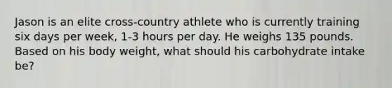 Jason is an elite cross-country athlete who is currently training six days per week, 1-3 hours per day. He weighs 135 pounds. Based on his body weight, what should his carbohydrate intake be?