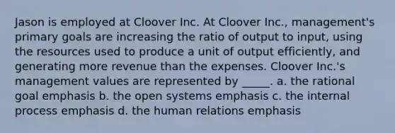 Jason is employed at Cloover Inc. At Cloover Inc., management's primary goals are increasing the ratio of output to input, using the resources used to produce a unit of output efficiently, and generating more revenue than the expenses. Cloover Inc.'s management values are represented by _____. a. the rational goal emphasis b. the open systems emphasis c. the internal process emphasis d. the human relations emphasis