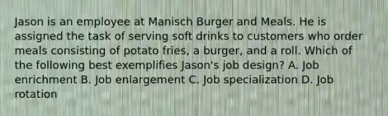 Jason is an employee at Manisch Burger and Meals. He is assigned the task of serving soft drinks to customers who order meals consisting of potato fries, a burger, and a roll. Which of the following best exemplifies Jason's job design? A. Job enrichment B. Job enlargement C. Job specialization D. Job rotation