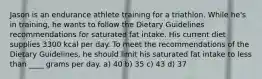 Jason is an endurance athlete training for a triathlon. While he's in training, he wants to follow the Dietary Guidelines recommendations for saturated fat intake. His current diet supplies 3300 kcal per day. To meet the recommendations of the Dietary Guidelines, he should limit his saturated fat intake to less than ____ grams per day. a) 40 b) 35 c) 43 d) 37