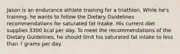 Jason is an endurance athlete training for a triathlon. While he's training, he wants to follow the Dietary Guidelines recommendations for saturated fat intake. His current diet supplies 3300 kcal per day. To meet the recommendations of the Dietary Guidelines, he should limit his saturated fat intake to less than ? grams per day.