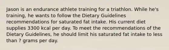 Jason is an endurance athlete training for a triathlon. While he's training, he wants to follow the Dietary Guidelines recommendations for saturated fat intake. His current diet supplies 3300 kcal per day. To meet the recommendations of the Dietary Guidelines, he should limit his saturated fat intake to less than ? grams per day.