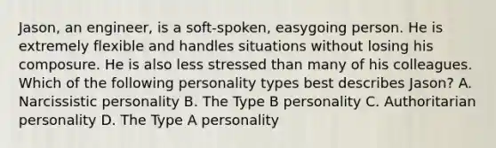 Jason, an engineer, is a soft-spoken, easygoing person. He is extremely flexible and handles situations without losing his composure. He is also less stressed than many of his colleagues. Which of the following personality types best describes Jason? A. Narcissistic personality B. The Type B personality C. Authoritarian personality D. The Type A personality