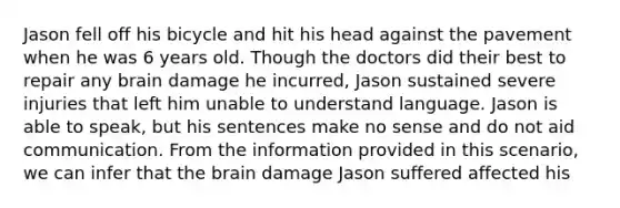 Jason fell off his bicycle and hit his head against the pavement when he was 6 years old. Though the doctors did their best to repair any brain damage he incurred, Jason sustained severe injuries that left him unable to understand language. Jason is able to speak, but his sentences make no sense and do not aid communication. From the information provided in this scenario, we can infer that <a href='https://www.questionai.com/knowledge/kLMtJeqKp6-the-brain' class='anchor-knowledge'>the brain</a> damage Jason suffered affected his