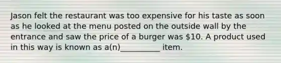 Jason felt the restaurant was too expensive for his taste as soon as he looked at the menu posted on the outside wall by the entrance and saw the price of a burger was 10. A product used in this way is known as a(n)__________ item.