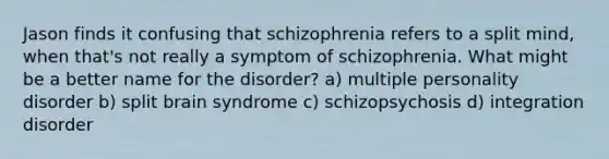 Jason finds it confusing that schizophrenia refers to a split mind, when that's not really a symptom of schizophrenia. What might be a better name for the disorder? a) multiple personality disorder b) split brain syndrome c) schizopsychosis d) integration disorder