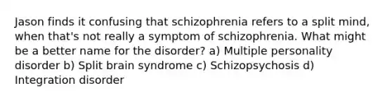 Jason finds it confusing that schizophrenia refers to a split mind, when that's not really a symptom of schizophrenia. What might be a better name for the disorder? a) Multiple personality disorder b) Split brain syndrome c) Schizopsychosis d) Integration disorder