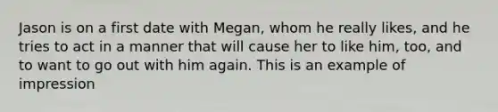 Jason is on a first date with Megan, whom he really likes, and he tries to act in a manner that will cause her to like him, too, and to want to go out with him again. This is an example of impression