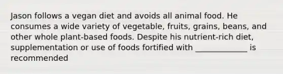 Jason follows a vegan diet and avoids all animal food. He consumes a wide variety of vegetable, fruits, grains, beans, and other whole plant-based foods. Despite his nutrient-rich diet, supplementation or use of foods fortified with _____________ is recommended