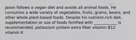 Jason follows a vegan diet and avoids all animal foods. He consumes a wide variety of vegetables, fruits, grains, beans, and other whole plant-based foods. Despite his nutrient-rich diet, supplementation or use of foods fortified with ____________ is recommended. potassium protein extra fiber vitamin B12 vitamin K