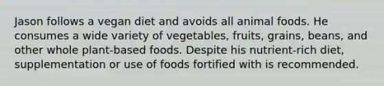 Jason follows a vegan diet and avoids all animal foods. He consumes a wide variety of vegetables, fruits, grains, beans, and other whole plant-based foods. Despite his nutrient-rich diet, supplementation or use of foods fortified with is recommended.