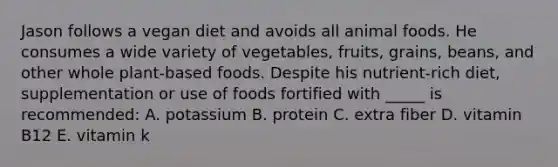 Jason follows a vegan diet and avoids all animal foods. He consumes a wide variety of vegetables, fruits, grains, beans, and other whole plant-based foods. Despite his nutrient-rich diet, supplementation or use of foods fortified with _____ is recommended: A. potassium B. protein C. extra fiber D. vitamin B12 E. vitamin k