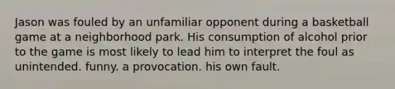 Jason was fouled by an unfamiliar opponent during a basketball game at a neighborhood park. His consumption of alcohol prior to the game is most likely to lead him to interpret the foul as unintended. funny. a provocation. his own fault.