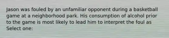 Jason was fouled by an unfamiliar opponent during a basketball game at a neighborhood park. His consumption of alcohol prior to the game is most likely to lead him to interpret the foul as Select one: