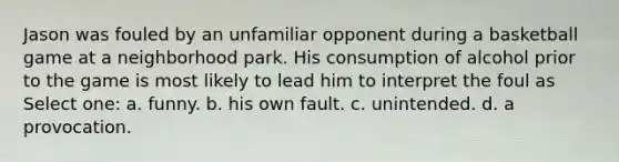 Jason was fouled by an unfamiliar opponent during a basketball game at a neighborhood park. His consumption of alcohol prior to the game is most likely to lead him to interpret the foul as Select one: a. funny. b. his own fault. c. unintended. d. a provocation.