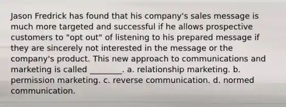 Jason Fredrick has found that his company's sales message is much more targeted and successful if he allows prospective customers to "opt out" of listening to his prepared message if they are sincerely not interested in the message or the company's product. This new approach to communications and marketing is called ________. a. relationship marketing. b. permission marketing. c. reverse communication. d. normed communication.