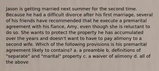 Jason is getting married next summer for the second time. Because he had a difficult divorce after his first marriage, several of his friends have recommended that he execute a premarital agreement with his fiance, Amy, even though she is reluctant to do so. She wants to protect the property he has accumulated over the years and doesn't want to have to pay alimony to a second wife. Which of the following provisions is his premarital agreement likely to contains? a. a preamble b. definitions of "separate" and "marital" property c. a waiver of alimony d. all of the above