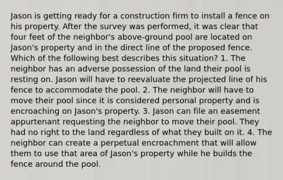 Jason is getting ready for a construction firm to install a fence on his property. After the survey was performed, it was clear that four feet of the neighbor's above-ground pool are located on Jason's property and in the direct line of the proposed fence. Which of the following best describes this situation? 1. The neighbor has an adverse possession of the land their pool is resting on. Jason will have to reevaluate the projected line of his fence to accommodate the pool. 2. The neighbor will have to move their pool since it is considered personal property and is encroaching on Jason's property. 3. Jason can file an easement appurtenant requesting the neighbor to move their pool. They had no right to the land regardless of what they built on it. 4. The neighbor can create a perpetual encroachment that will allow them to use that area of Jason's property while he builds the fence around the pool.