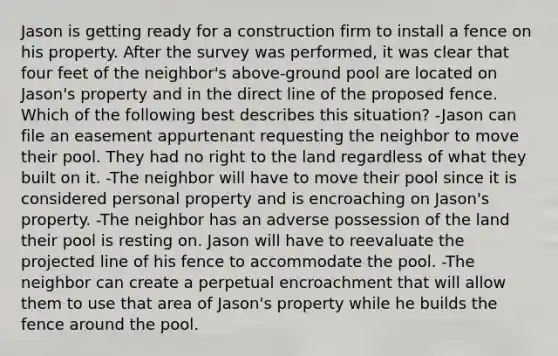 Jason is getting ready for a construction firm to install a fence on his property. After the survey was performed, it was clear that four feet of the neighbor's above-ground pool are located on Jason's property and in the direct line of the proposed fence. Which of the following best describes this situation? -Jason can file an easement appurtenant requesting the neighbor to move their pool. They had no right to the land regardless of what they built on it. -The neighbor will have to move their pool since it is considered personal property and is encroaching on Jason's property. -The neighbor has an adverse possession of the land their pool is resting on. Jason will have to reevaluate the projected line of his fence to accommodate the pool. -The neighbor can create a perpetual encroachment that will allow them to use that area of Jason's property while he builds the fence around the pool.