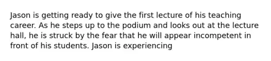 Jason is getting ready to give the first lecture of his teaching career. As he steps up to the podium and looks out at the lecture hall, he is struck by the fear that he will appear incompetent in front of his students. Jason is experiencing
