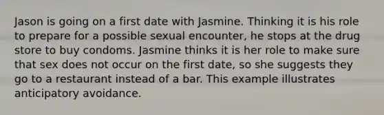 Jason is going on a first date with Jasmine. Thinking it is his role to prepare for a possible sexual encounter, he stops at the drug store to buy condoms. Jasmine thinks it is her role to make sure that sex does not occur on the first date, so she suggests they go to a restaurant instead of a bar. This example illustrates anticipatory avoidance.