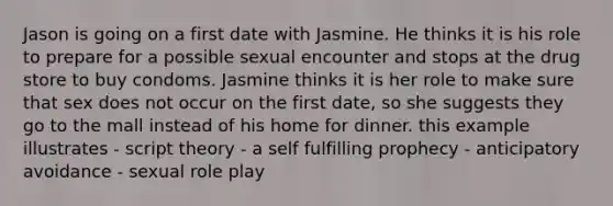 Jason is going on a first date with Jasmine. He thinks it is his role to prepare for a possible sexual encounter and stops at the drug store to buy condoms. Jasmine thinks it is her role to make sure that sex does not occur on the first date, so she suggests they go to the mall instead of his home for dinner. this example illustrates - script theory - a self fulfilling prophecy - anticipatory avoidance - sexual role play