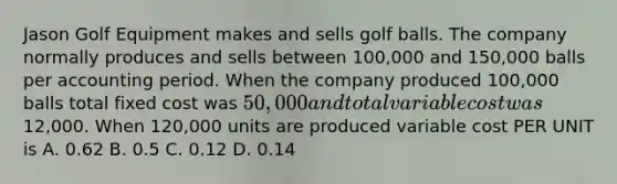 Jason Golf Equipment makes and sells golf balls. The company normally produces and sells between 100,000 and 150,000 balls per accounting period. When the company produced 100,000 balls total fixed cost was 50,000 and total variable cost was12,000. When 120,000 units are produced variable cost PER UNIT is A. 0.62 B. 0.5 C. 0.12 D. 0.14