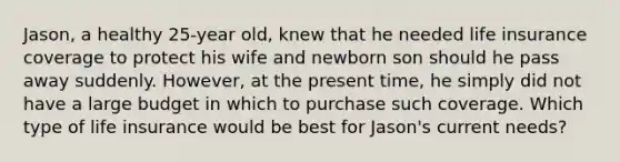 Jason, a healthy 25-year old, knew that he needed life insurance coverage to protect his wife and newborn son should he pass away suddenly. However, at the present time, he simply did not have a large budget in which to purchase such coverage. Which type of life insurance would be best for Jason's current needs?