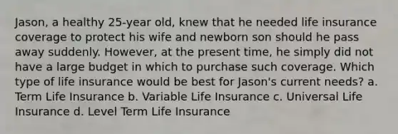 Jason, a healthy 25-year old, knew that he needed life insurance coverage to protect his wife and newborn son should he pass away suddenly. However, at the present time, he simply did not have a large budget in which to purchase such coverage. Which type of life insurance would be best for Jason's current needs? a. Term Life Insurance b. Variable Life Insurance c. Universal Life Insurance d. Level Term Life Insurance