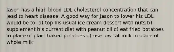 Jason has a high blood LDL cholesterol concentration that can lead to heart disease. A good way for Jason to lower his LDL would be to: a) top his usual ice cream dessert with nuts b) supplement his current diet with peanut oil c) eat fried potatoes in place of plain baked potatoes d) use low fat milk in place of whole milk