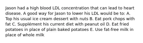 Jason had a high blood LDL concentration that can lead to heart disease. A good way for Jason to lower his LDL would be to: A. Top his usual ice cream dessert with nuts B. Eat pork chops with fat C. Supplément his current diet with peanut oil D. Eat fried potatoes in place of plain baked potatoes E. Use fat-free milk in place of whole milk