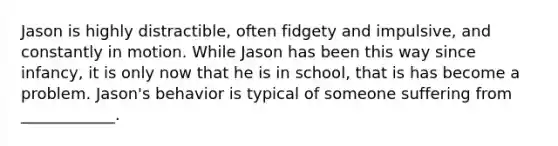 Jason is highly distractible, often fidgety and impulsive, and constantly in motion. While Jason has been this way since infancy, it is only now that he is in school, that is has become a problem. Jason's behavior is typical of someone suffering from ____________.