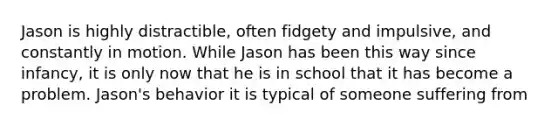 Jason is highly distractible, often fidgety and impulsive, and constantly in motion. While Jason has been this way since infancy, it is only now that he is in school that it has become a problem. Jason's behavior it is typical of someone suffering from