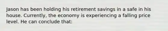 Jason has been holding his retirement savings in a safe in his house. Currently, the economy is experiencing a falling price level. He can conclude that: