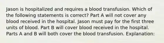 Jason is hospitalized and requires a blood transfusion. Which of the following statements is correct? Part A will not cover any blood received in the hospital. Jason must pay for the first three units of blood. Part B will cover blood received in the hospital. Parts A and B will both cover the blood transfusion. Explanation: