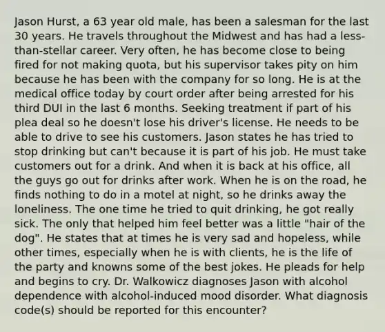 Jason Hurst, a 63 year old male, has been a salesman for the last 30 years. He travels throughout the Midwest and has had a less-than-stellar career. Very often, he has become close to being fired for not making quota, but his supervisor takes pity on him because he has been with the company for so long. He is at the medical office today by court order after being arrested for his third DUI in the last 6 months. Seeking treatment if part of his plea deal so he doesn't lose his driver's license. He needs to be able to drive to see his customers. Jason states he has tried to stop drinking but can't because it is part of his job. He must take customers out for a drink. And when it is back at his office, all the guys go out for drinks after work. When he is on the road, he finds nothing to do in a motel at night, so he drinks away the loneliness. The one time he tried to quit drinking, he got really sick. The only that helped him feel better was a little "hair of the dog". He states that at times he is very sad and hopeless, while other times, especially when he is with clients, he is the life of the party and knowns some of the best jokes. He pleads for help and begins to cry. Dr. Walkowicz diagnoses Jason with alcohol dependence with alcohol-induced mood disorder. What diagnosis code(s) should be reported for this encounter?