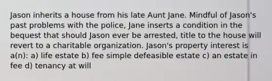 Jason inherits a house from his late Aunt Jane. Mindful of Jason's past problems with the police, Jane inserts a condition in the bequest that should Jason ever be arrested, title to the house will revert to a charitable organization. Jason's property interest is a(n): a) life estate b) fee simple defeasible estate c) an estate in fee d) tenancy at will